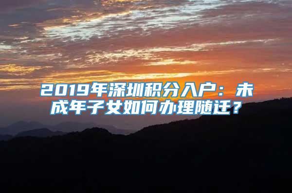 2019年深圳积分入户：未成年子女如何办理随迁？