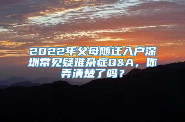 2022年父母随迁入户深圳常见疑难杂症Q&A，你弄清楚了吗？