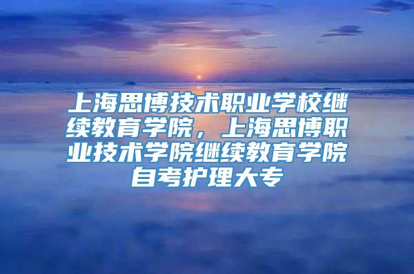 上海思博技术职业学校继续教育学院，上海思博职业技术学院继续教育学院自考护理大专