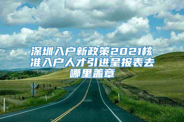 深圳入户新政策2021核准入户人才引进呈报表去哪里盖章