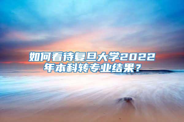 如何看待复旦大学2022年本科转专业结果？