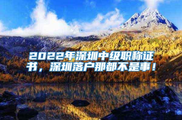 2022年深圳中级职称证书，深圳落户那都不是事！