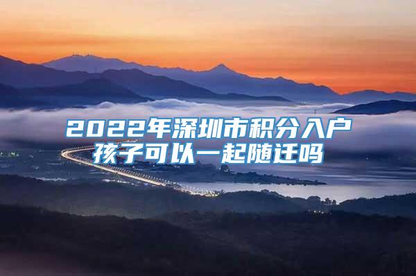 2022年深圳市积分入户孩子可以一起随迁吗