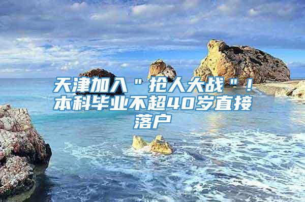 天津加入＂抢人大战＂！本科毕业不超40岁直接落户