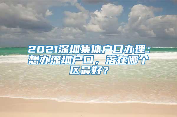 2021深圳集体户口办理：想办深圳户口，落在哪个区最好？