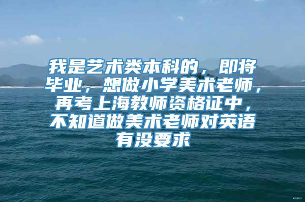 我是艺术类本科的，即将毕业，想做小学美术老师，再考上海教师资格证中，不知道做美术老师对英语有没要求