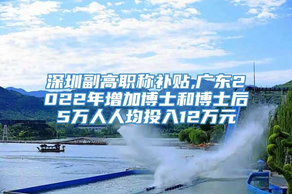 深圳副高职称补贴,广东2022年增加博士和博士后5万人人均投入12万元