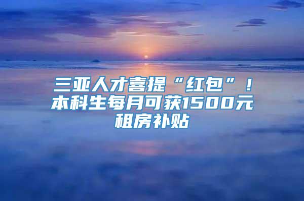 三亚人才喜提“红包”！本科生每月可获1500元租房补贴