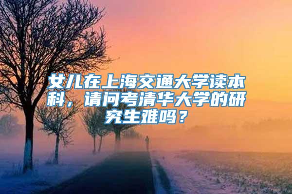 女儿在上海交通大学读本科，请问考清华大学的研究生难吗？
