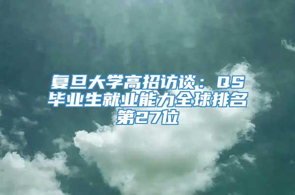 复旦大学高招访谈：QS毕业生就业能力全球排名第27位