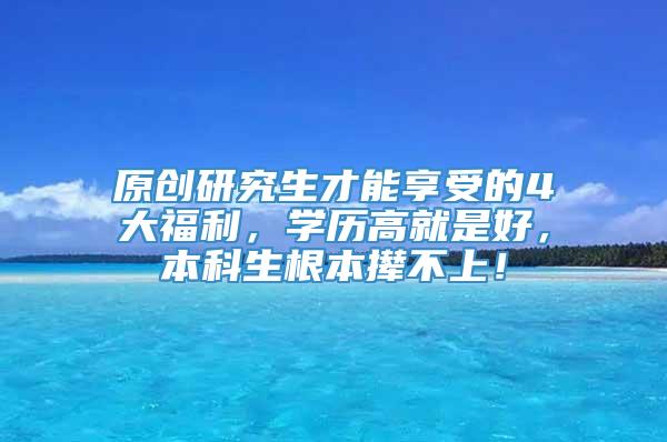 原创研究生才能享受的4大福利，学历高就是好，本科生根本撵不上！