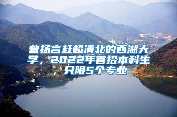 曾扬言赶超清北的西湖大学，2022年首招本科生，只限5个专业