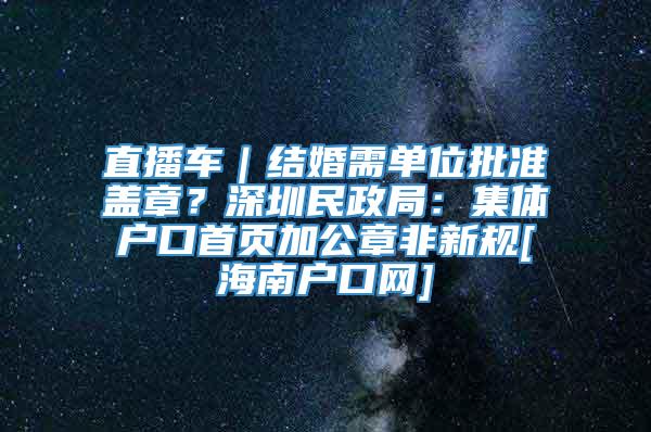 直播车｜结婚需单位批准盖章？深圳民政局：集体户口首页加公章非新规[海南户口网]