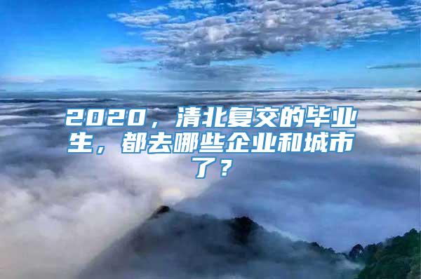 2020，清北复交的毕业生，都去哪些企业和城市了？