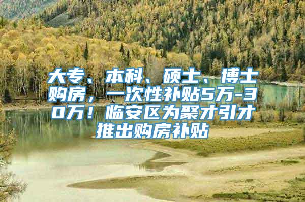 大专、本科、硕士、博士购房，一次性补贴5万-30万！临安区为聚才引才推出购房补贴