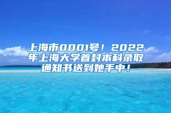 上海市0001号！2022年上海大学首封本科录取通知书送到她手中！