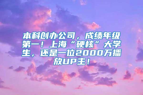 本科创办公司，成绩年级第一！上海“硬核”大学生，还是一位2000万播放UP主！