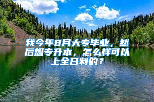 我今年8月大专毕业，然后想专升本，怎么样可以上全日制的？