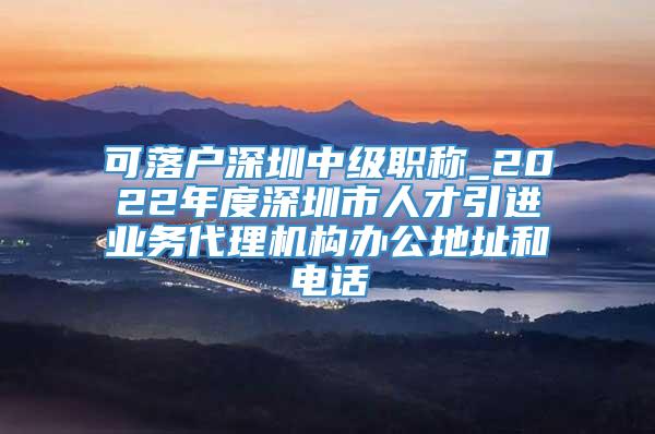 可落户深圳中级职称_2022年度深圳市人才引进业务代理机构办公地址和电话