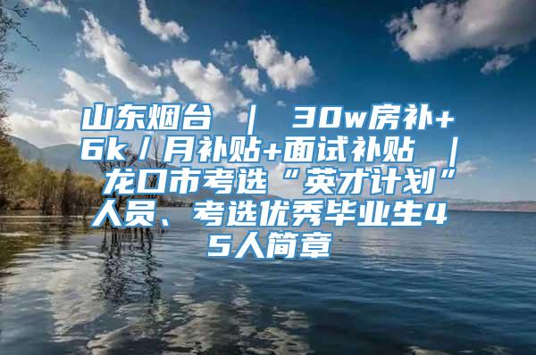 山东烟台 ｜ 30w房补+6k／月补贴+面试补贴 ｜ 龙口市考选“英才计划”人员、考选优秀毕业生45人简章