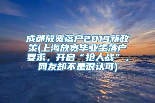 成都放宽落户2019新政策(上海放宽毕业生落户要求，开启“抢人战”，网友却不是很认可)