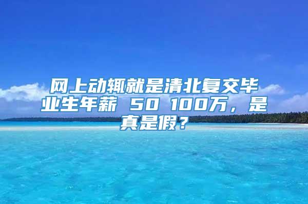 网上动辄就是清北复交毕业生年薪 50∽100万，是真是假？