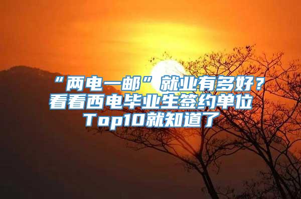 “两电一邮”就业有多好？看看西电毕业生签约单位Top10就知道了