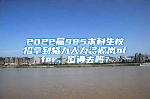 2022届985本科生校招拿到格力人力资源岗offer，值得去吗？