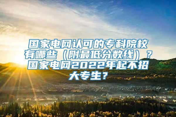 国家电网认可的专科院校有哪些（附最低分数线）？国家电网2022年起不招大专生？