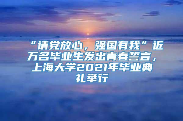 “请党放心，强国有我”近万名毕业生发出青春誓言，上海大学2021年毕业典礼举行