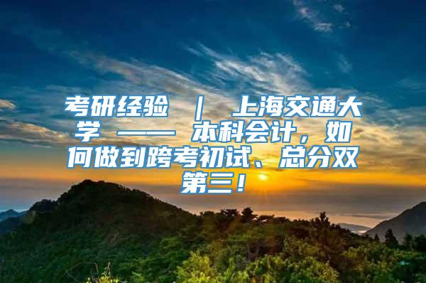 考研经验 ｜ 上海交通大学 —— 本科会计，如何做到跨考初试、总分双第三！