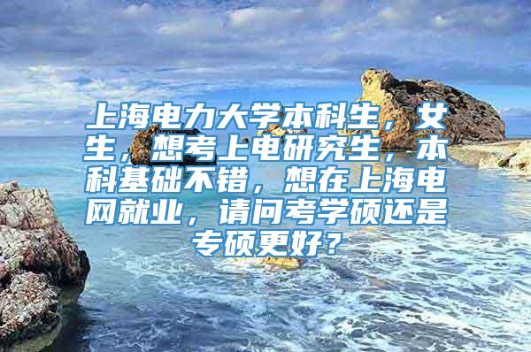 上海电力大学本科生，女生，想考上电研究生，本科基础不错，想在上海电网就业，请问考学硕还是专硕更好？