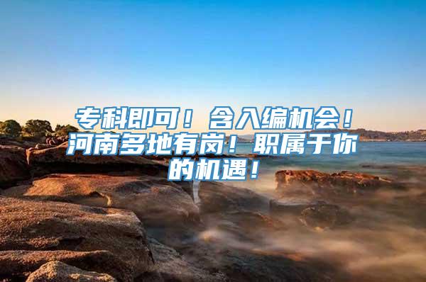 专科即可！含入编机会！河南多地有岗！职属于你的机遇！