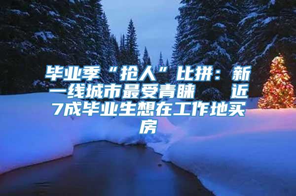 毕业季“抢人”比拼：新一线城市最受青睐   近7成毕业生想在工作地买房