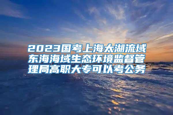 2023国考上海太湖流域东海海域生态环境监督管理局高职大专可以考公务