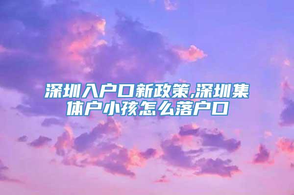 深圳入户口新政策,深圳集体户小孩怎么落户口