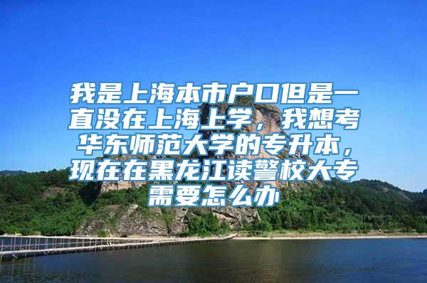 我是上海本市户口但是一直没在上海上学，我想考华东师范大学的专升本，现在在黑龙江读警校大专需要怎么办