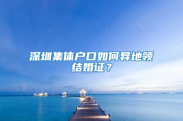 深圳集体户口如何异地领结婚证？