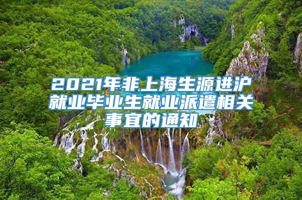 2021年非上海生源进沪就业毕业生就业派遣相关事宜的通知