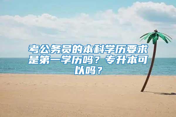 考公务员的本科学历要求是第一学历吗？专升本可以吗？