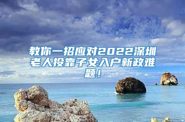 教你一招应对2022深圳老人投靠子女入户新政难题！