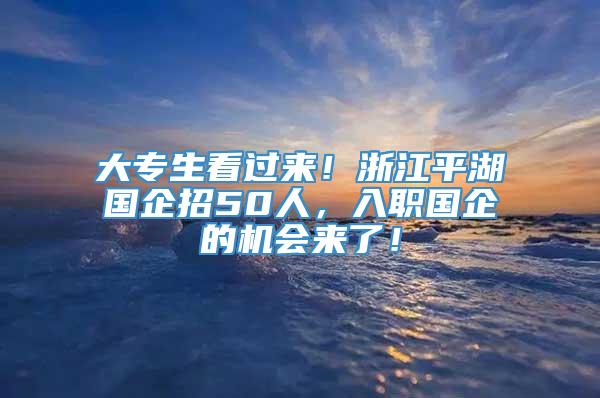 大专生看过来！浙江平湖国企招50人，入职国企的机会来了！