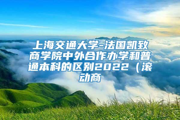 上海交通大学-法国凯致商学院中外合作办学和普通本科的区别2022（滚动商