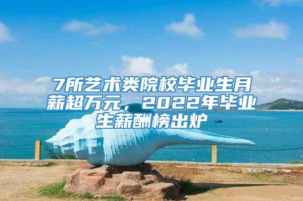 7所艺术类院校毕业生月薪超万元，2022年毕业生薪酬榜出炉