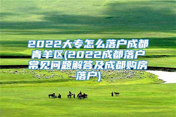 2022大专怎么落户成都青羊区(2022成都落户常见问题解答及成都购房落户)