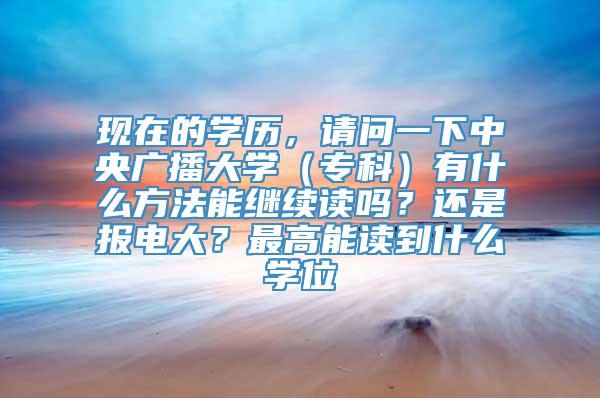 现在的学历，请问一下中央广播大学（专科）有什么方法能继续读吗？还是报电大？最高能读到什么学位