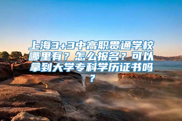 上海3+3中高职贯通学校哪里有？怎么报名？可以拿到大学专科学历证书吗？