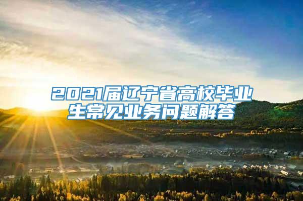 2021届辽宁省高校毕业生常见业务问题解答