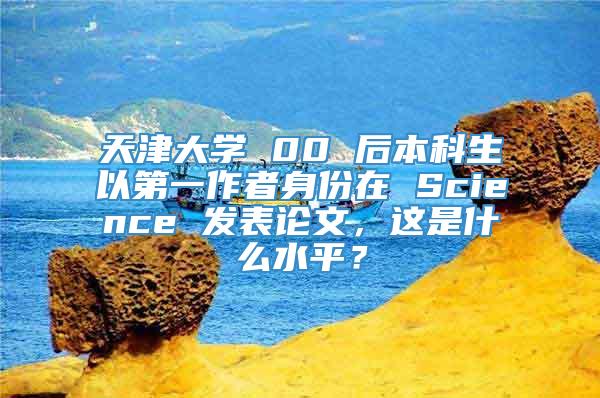 天津大学 00 后本科生以第一作者身份在 Science 发表论文，这是什么水平？