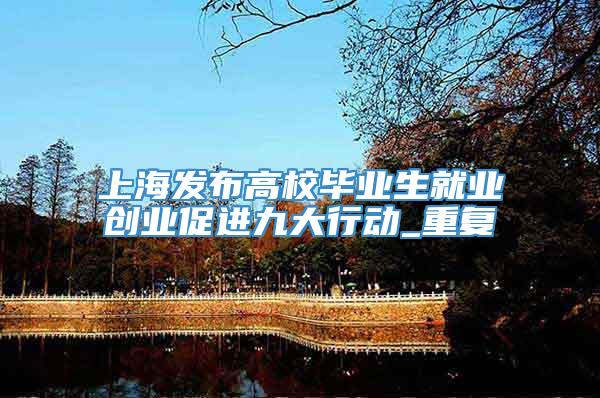 上海发布高校毕业生就业创业促进九大行动_重复